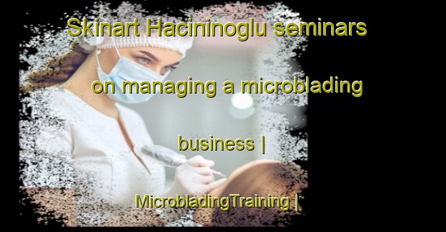 Skinart Hacininoglu seminars on managing a microblading business | MicrobladingTraining | MicrobladingClasses | SkinartTraining-Turkey